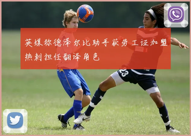 英媒称德泽尔比助手获劳工证加盟热刺担任翻译角色