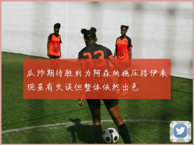 瓜帅期待胜利为阿森纳施压格伊表现虽有失误但整体依然出色