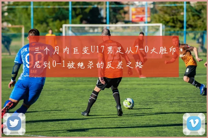 三个月内巨变U17男足从7-0大胜印尼到0-1被绝杀的反差之路