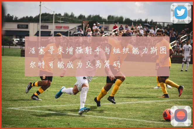 活塞寻求增强射手与组织能力斯图尔特可能成为交易筹码