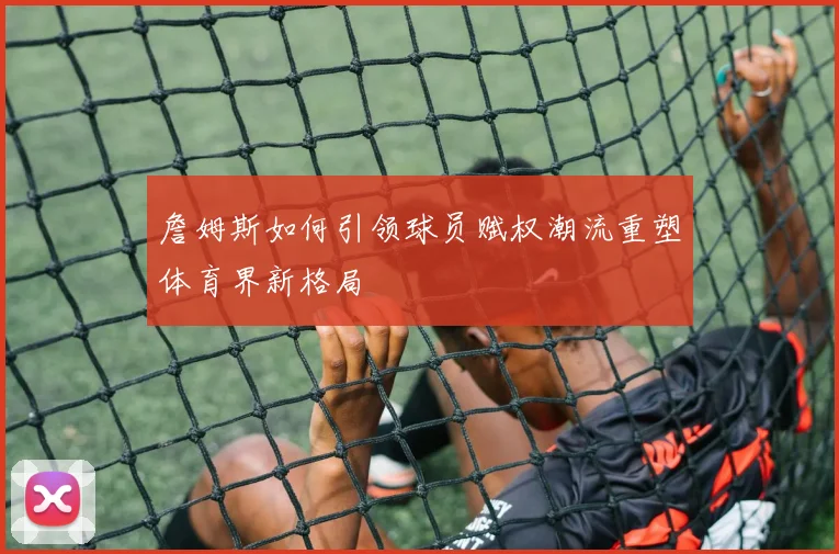 詹姆斯如何引领球员赋权潮流重塑体育界新格局