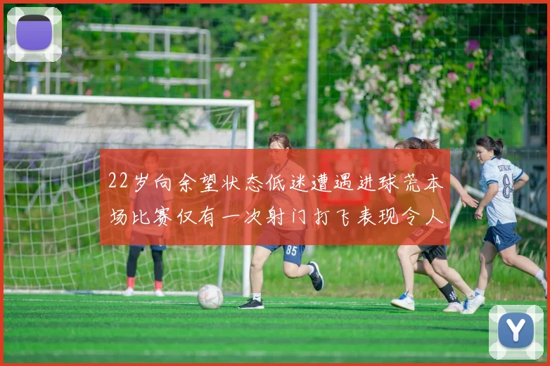 22岁向余望状态低迷遭遇进球荒本场比赛仅有一次射门打飞表现令人失望