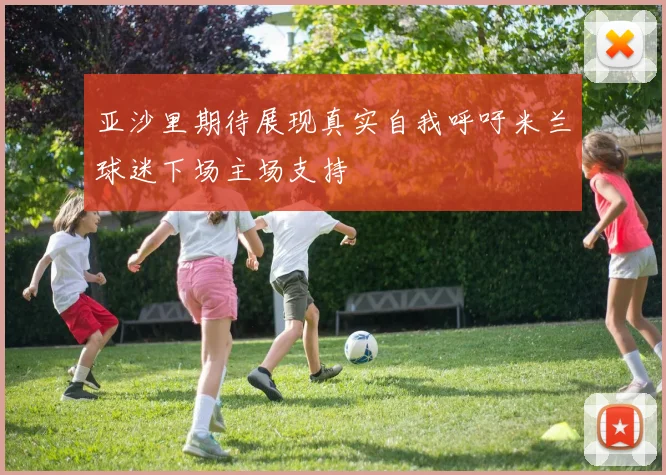亚沙里期待展现真实自我呼吁米兰球迷下场主场支持