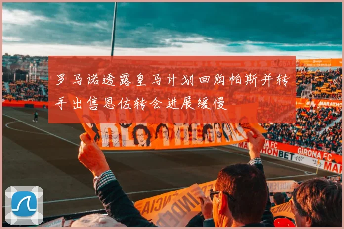 罗马诺透露皇马计划回购帕斯并转手出售恩佐转会进展缓慢
