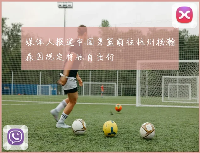 媒体人报道中国男篮前往杭州杨瀚森因规定将独自出行