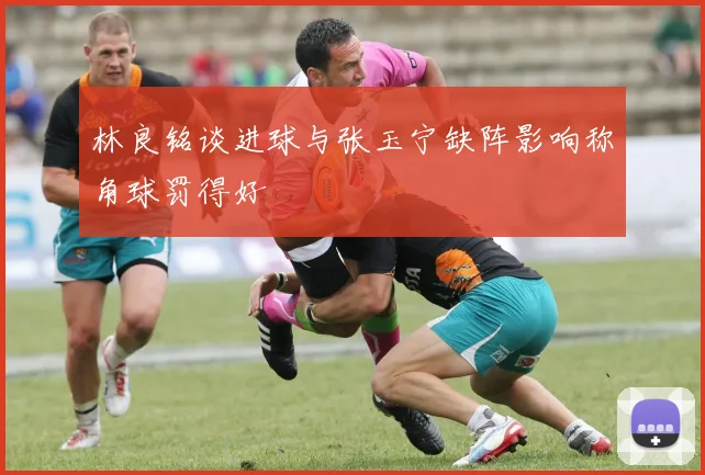 林良铭谈进球与张玉宁缺阵影响称角球罚得好