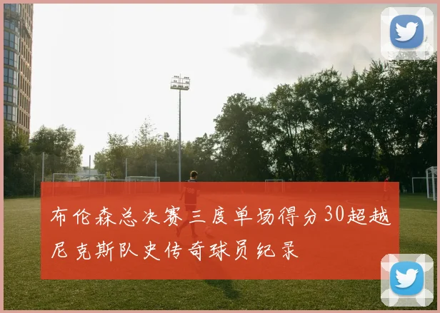 布伦森总决赛三度单场得分30超越尼克斯队史传奇球员纪录
