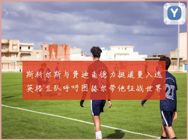 斯科尔斯与费迪南德力挺道曼入选英格兰队呼吁图赫尔带他征战世界杯