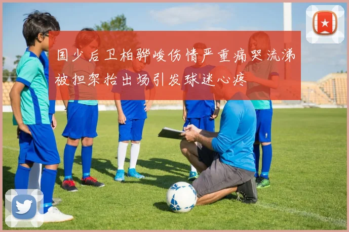 国少后卫柏骅峻伤情严重痛哭流涕被担架抬出场引发球迷心疼