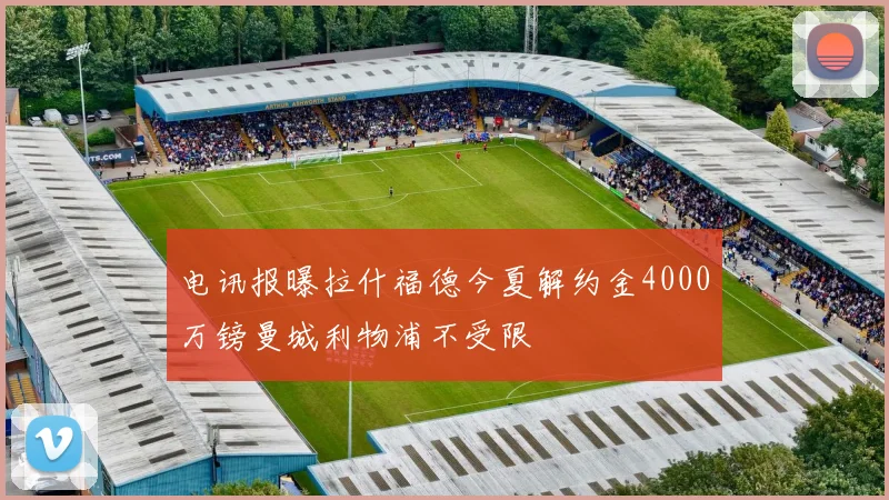 电讯报曝拉什福德今夏解约金4000万镑曼城利物浦不受限