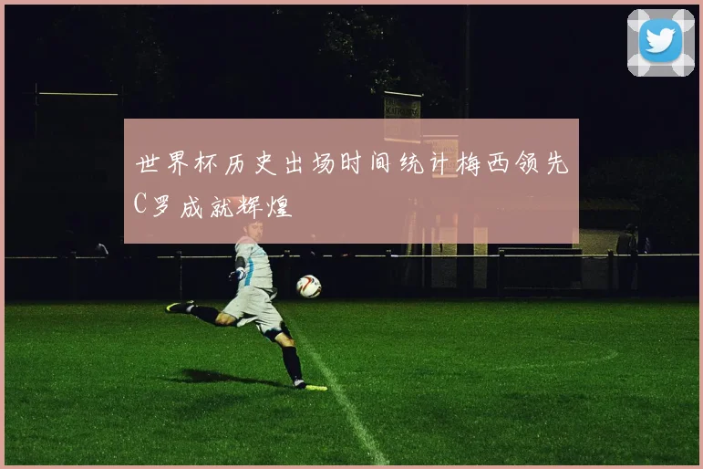 世界杯历史出场时间统计梅西领先C罗成就辉煌