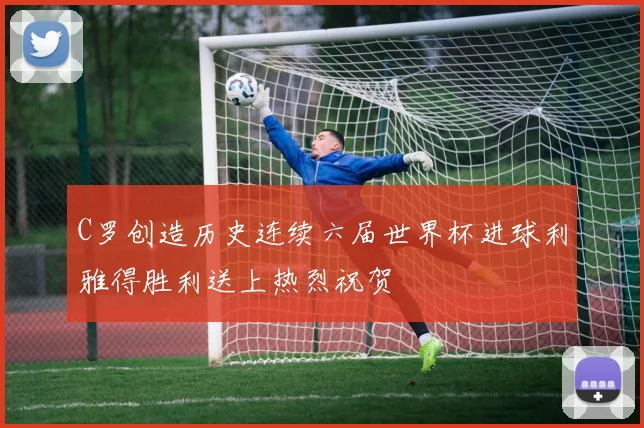 C罗创造历史连续六届世界杯进球利雅得胜利送上热烈祝贺